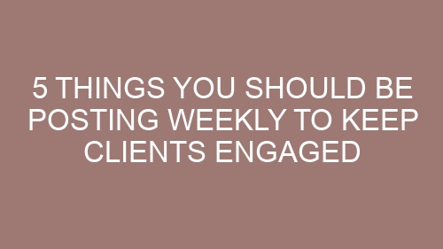 5 Things You Should Be Posting Weekly to Keep Clients Engaged