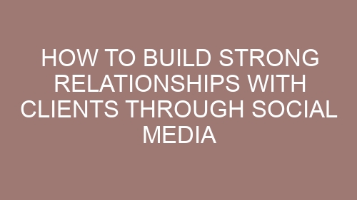 How to Build Strong Relationships with Clients Through Social Media